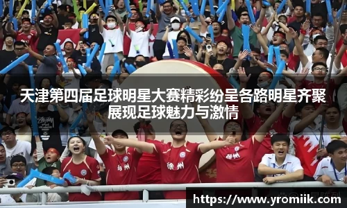 天津第四届足球明星大赛精彩纷呈各路明星齐聚展现足球魅力与激情