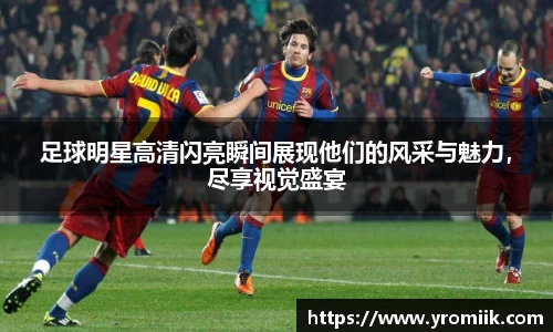 足球明星高清闪亮瞬间展现他们的风采与魅力，尽享视觉盛宴